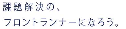 課題解決の、フロントランナーになろう。