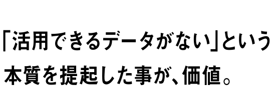 「活用できるデータがない」という本質を提起した事が、価値。