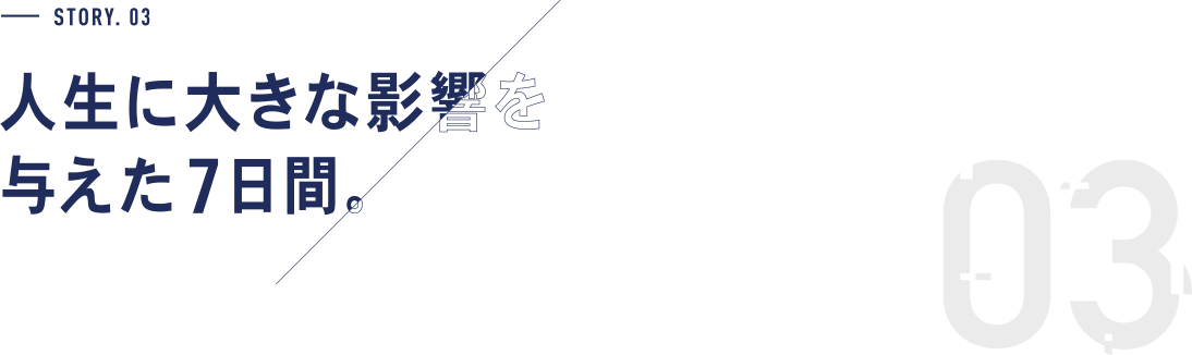 STORY.03 人生に大きな影響を与えた7日間。