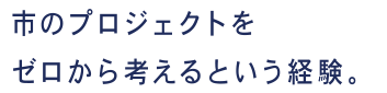市のプロジェクトをゼロから考えるという経験。