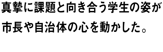 真摯に課題と向き合う学生の姿が市長や自治体の心を動かした。