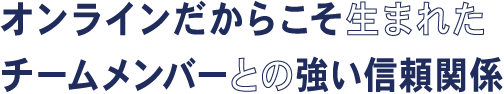 オンラインだからこそ生まれたチームメンバーとの強い信頼関係