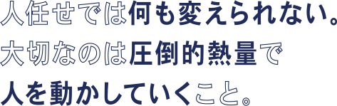 人任せでは何も変えられない。大切なのは圧倒的熱量で人を動かしていくこと。